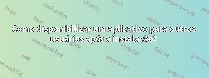 Como disponibilizar um aplicativo para outros usuários após a instalação?