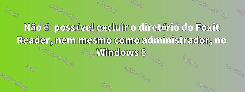 Não é possível excluir o diretório do Foxit Reader, nem mesmo como administrador, no Windows 8