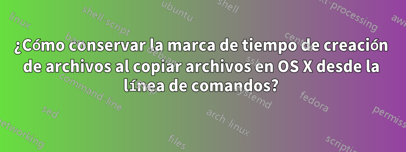 ¿Cómo conservar la marca de tiempo de creación de archivos al copiar archivos en OS X desde la línea de comandos?