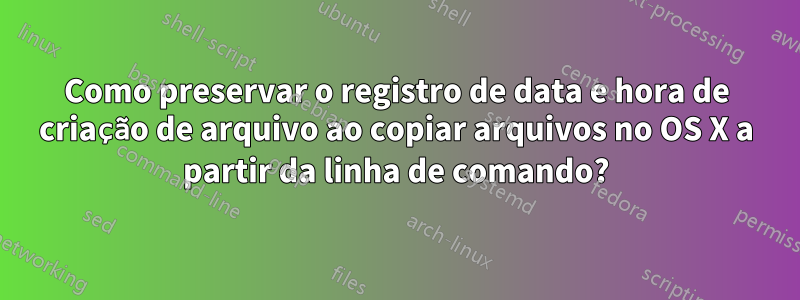 Como preservar o registro de data e hora de criação de arquivo ao copiar arquivos no OS X a partir da linha de comando?