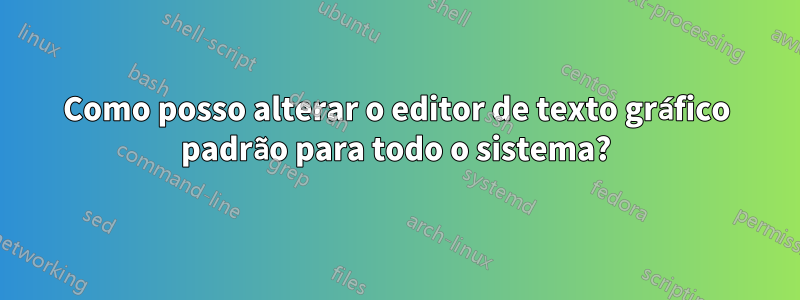 Como posso alterar o editor de texto gráfico padrão para todo o sistema?