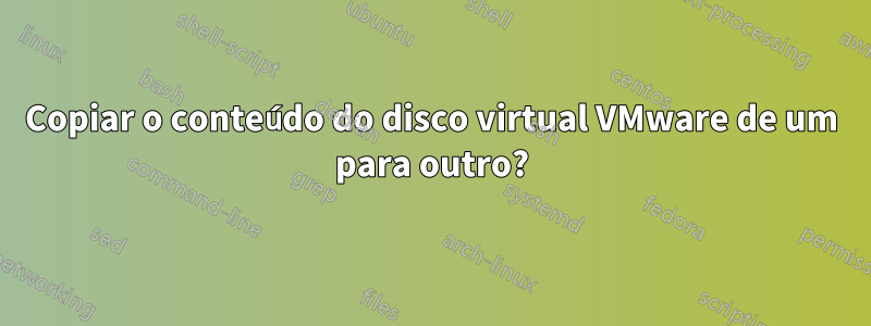 Copiar o conteúdo do disco virtual VMware de um para outro?