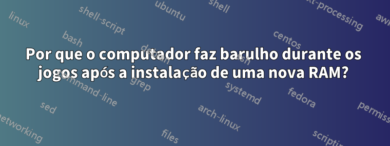 Por que o computador faz barulho durante os jogos após a instalação de uma nova RAM?