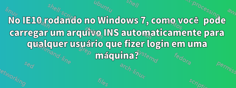 No IE10 rodando no Windows 7, como você pode carregar um arquivo INS automaticamente para qualquer usuário que fizer login em uma máquina?