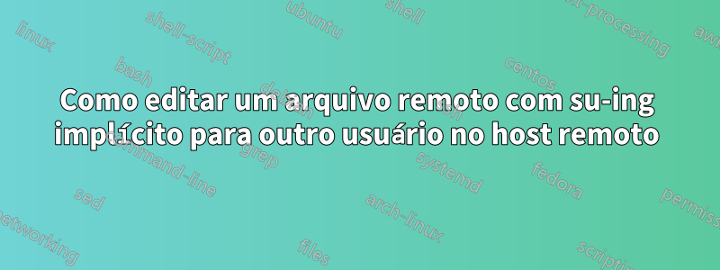 Como editar um arquivo remoto com su-ing implícito para outro usuário no host remoto