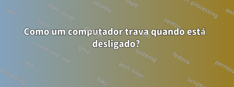 Como um computador trava quando está desligado?