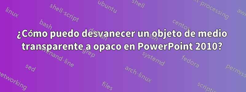 ¿Cómo puedo desvanecer un objeto de medio transparente a opaco en PowerPoint 2010?