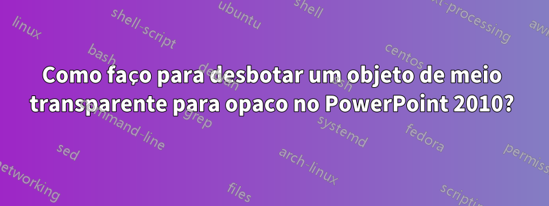 Como faço para desbotar um objeto de meio transparente para opaco no PowerPoint 2010?