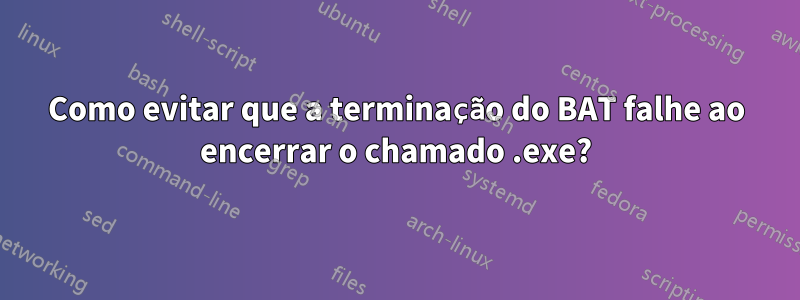 Como evitar que a terminação do BAT falhe ao encerrar o chamado .exe?