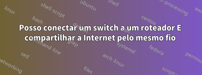 Posso conectar um switch a um roteador E compartilhar a Internet pelo mesmo fio