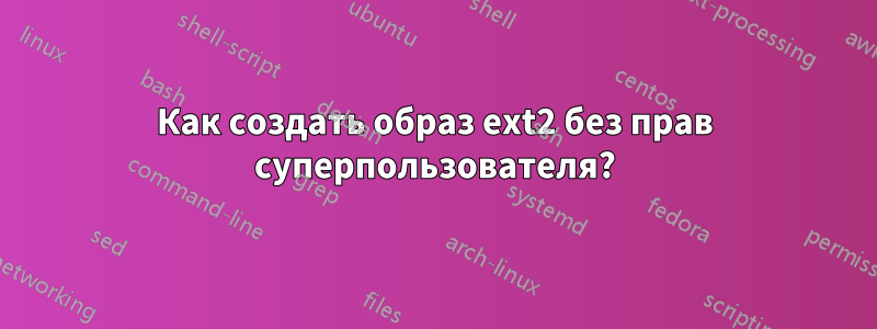 Как создать образ ext2 без прав суперпользователя?