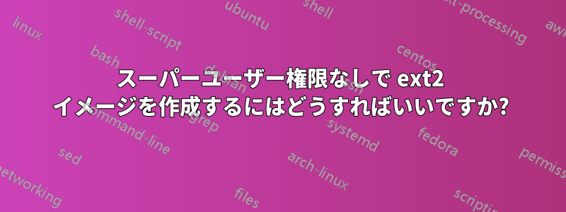 スーパーユーザー権限なしで ext2 イメージを作成するにはどうすればいいですか?