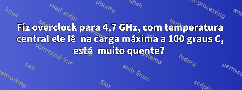 Fiz overclock para 4,7 GHz, com temperatura central ele lê na carga máxima a 100 graus C, está muito quente? 