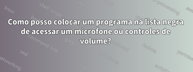 Como posso colocar um programa na lista negra de acessar um microfone ou controles de volume?