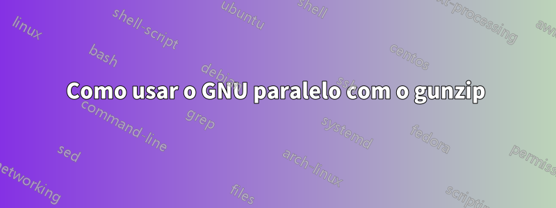 Como usar o GNU paralelo com o gunzip