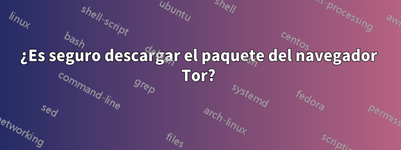 ¿Es seguro descargar el paquete del navegador Tor?