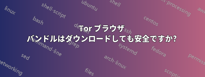 Tor ブラウザ バンドルはダウンロードしても安全ですか?