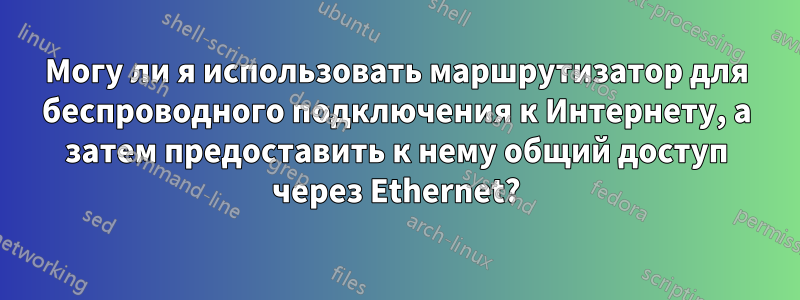 Могу ли я использовать маршрутизатор для беспроводного подключения к Интернету, а затем предоставить к нему общий доступ через Ethernet?