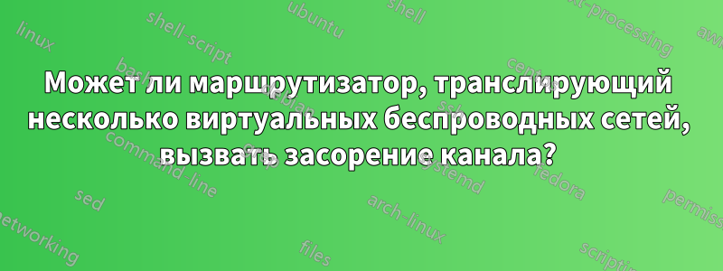 Может ли маршрутизатор, транслирующий несколько виртуальных беспроводных сетей, вызвать засорение канала?