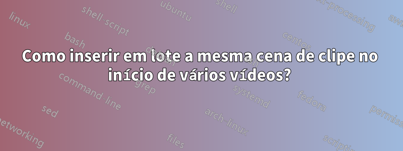 Como inserir em lote a mesma cena de clipe no início de vários vídeos?