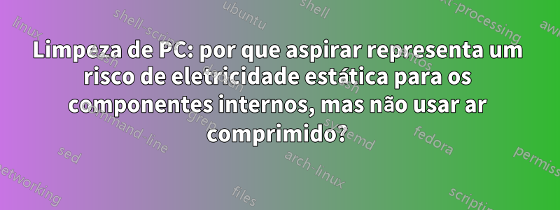 Limpeza de PC: por que aspirar representa um risco de eletricidade estática para os componentes internos, mas não usar ar comprimido?