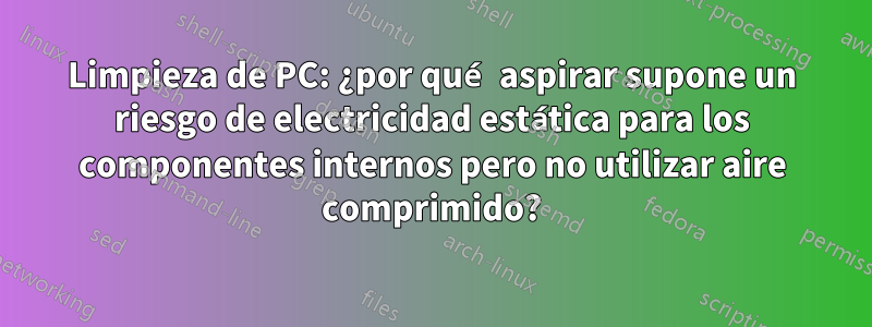 Limpieza de PC: ¿por qué aspirar supone un riesgo de electricidad estática para los componentes internos pero no utilizar aire comprimido?