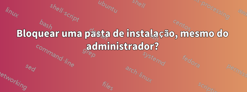 Bloquear uma pasta de instalação, mesmo do administrador?