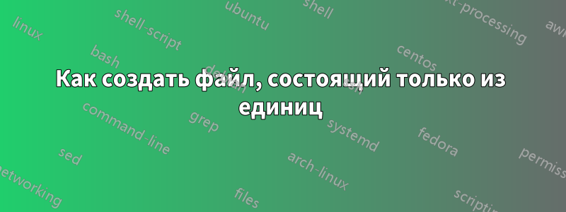 Как создать файл, состоящий только из единиц