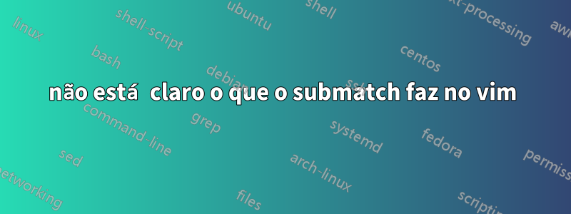 não está claro o que o submatch faz no vim