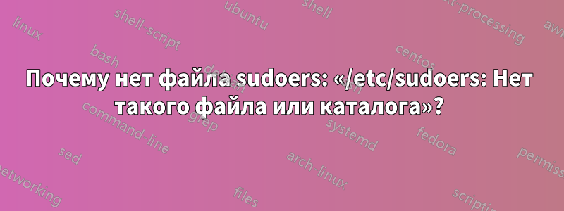 Почему нет файла sudoers: «/etc/sudoers: Нет такого файла или каталога»?