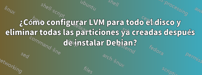 ¿Cómo configurar LVM para todo el disco y eliminar todas las particiones ya creadas después de instalar Debian?
