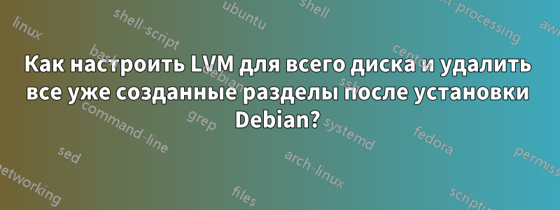 Как настроить LVM для всего диска и удалить все уже созданные разделы после установки Debian?