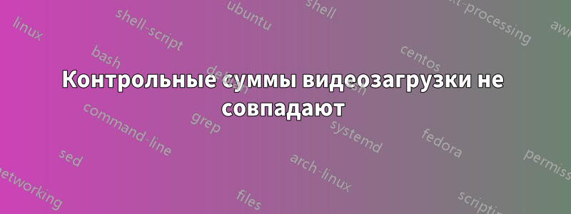 Контрольные суммы видеозагрузки не совпадают