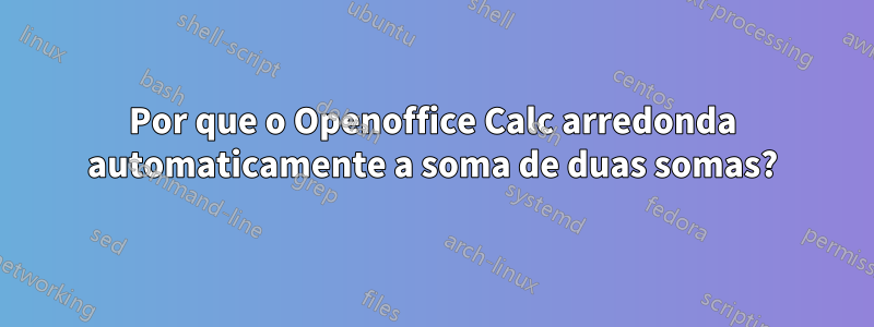 Por que o Openoffice Calc arredonda automaticamente a soma de duas somas?