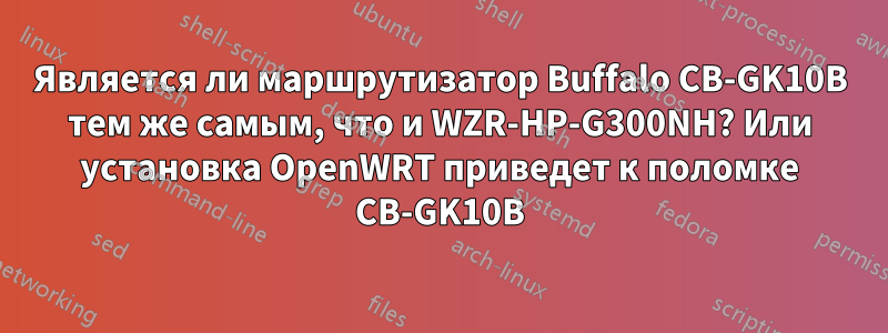 Является ли маршрутизатор Buffalo CB-GK10B тем же самым, что и WZR-HP-G300NH? Или установка OpenWRT приведет к поломке CB-GK10B