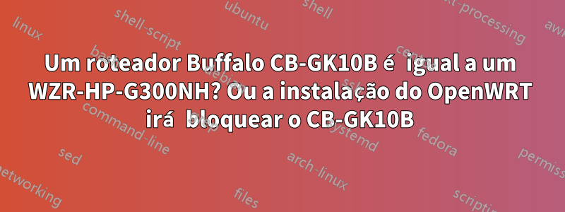 Um roteador Buffalo CB-GK10B é igual a um WZR-HP-G300NH? Ou a instalação do OpenWRT irá bloquear o CB-GK10B