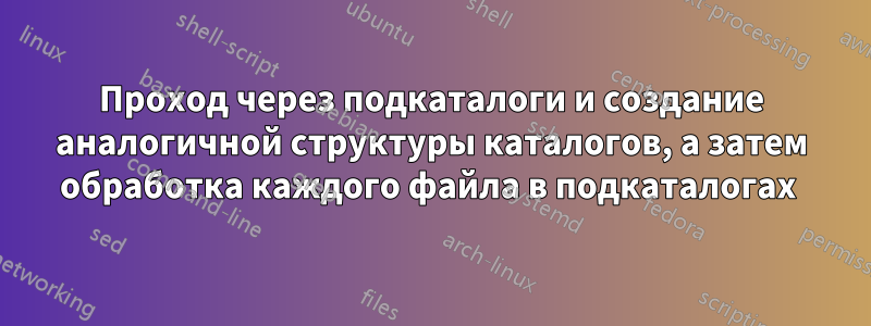 Проход через подкаталоги и создание аналогичной структуры каталогов, а затем обработка каждого файла в подкаталогах 