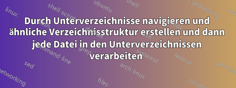 Durch Unterverzeichnisse navigieren und ähnliche Verzeichnisstruktur erstellen und dann jede Datei in den Unterverzeichnissen verarbeiten 