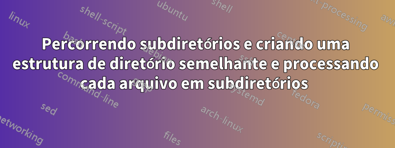 Percorrendo subdiretórios e criando uma estrutura de diretório semelhante e processando cada arquivo em subdiretórios 