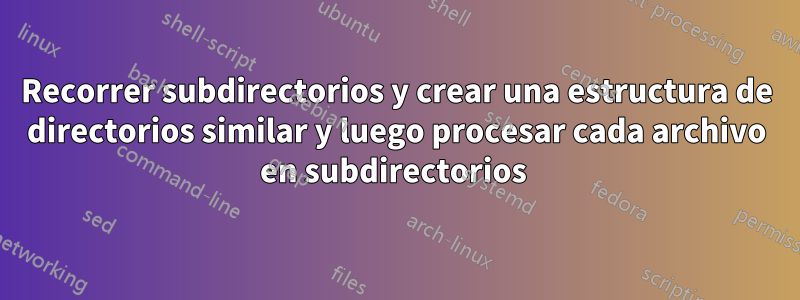 Recorrer subdirectorios y crear una estructura de directorios similar y luego procesar cada archivo en subdirectorios 