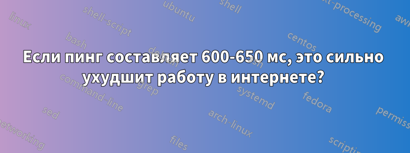 Если пинг составляет 600-650 мс, это сильно ухудшит работу в интернете?