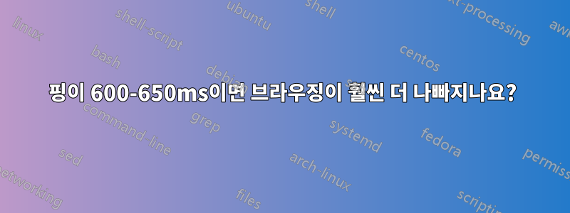 핑이 600-650ms이면 브라우징이 훨씬 더 나빠지나요?
