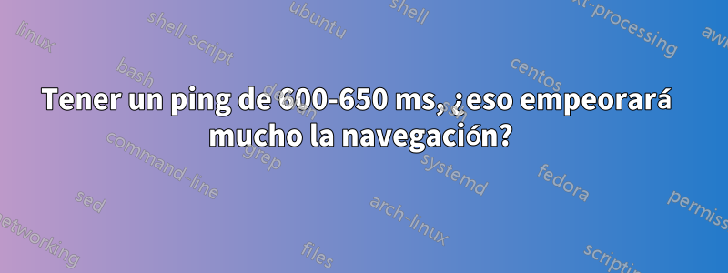 Tener un ping de 600-650 ms, ¿eso empeorará mucho la navegación?