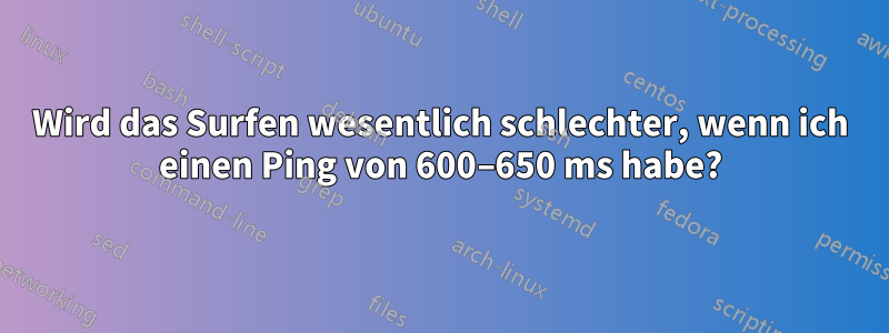 Wird das Surfen wesentlich schlechter, wenn ich einen Ping von 600–650 ms habe?