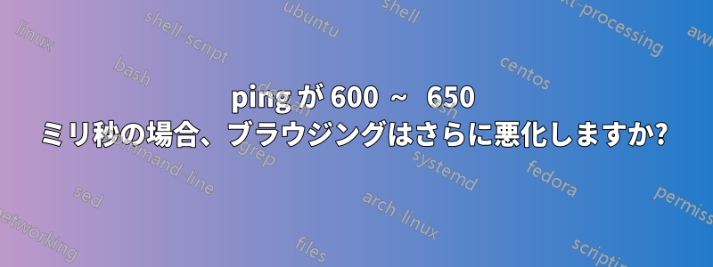 ping が 600 ～ 650 ミリ秒の場合、ブラウジングはさらに悪化しますか?