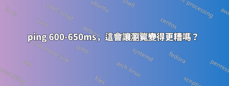 ping 600-650ms，這會讓瀏覽變得更糟嗎？