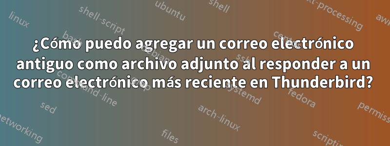 ¿Cómo puedo agregar un correo electrónico antiguo como archivo adjunto al responder a un correo electrónico más reciente en Thunderbird?