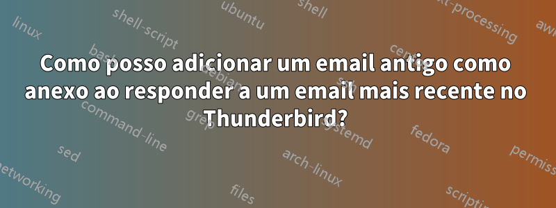 Como posso adicionar um email antigo como anexo ao responder a um email mais recente no Thunderbird?