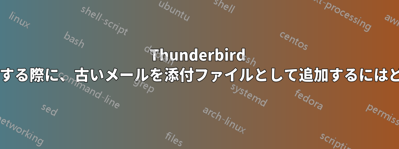 Thunderbird で最近のメールに返信する際に、古いメールを添付ファイルとして追加するにはどうすればよいですか?