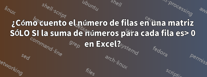 ¿Cómo cuento el número de filas en una matriz SÓLO SI la suma de números para cada fila es> 0 en Excel?